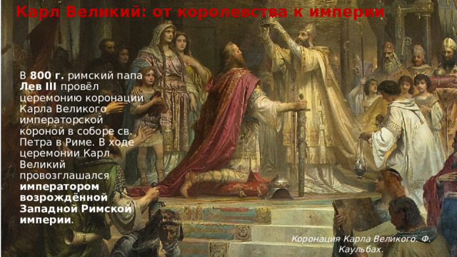 Карл Великий: от королевства к империи В  800 г.  римский папа Лев III провёл церемонию коронации Карла Великого императорской короной в соборе св. Петра в Риме. В ходе церемонии Карл Великий провозглашался императором возрождённой Западной Римской империи .  Коронация Карла Великого. Ф. Каульбах. 