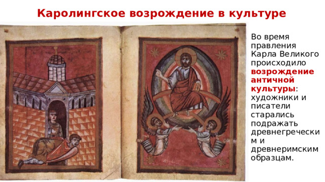 Каролингское возрождение в культуре Во время правления Карла Великого происходило возрождение античной культуры : художники и писатели старались подражать древнегреческим и древнеримским образцам. 