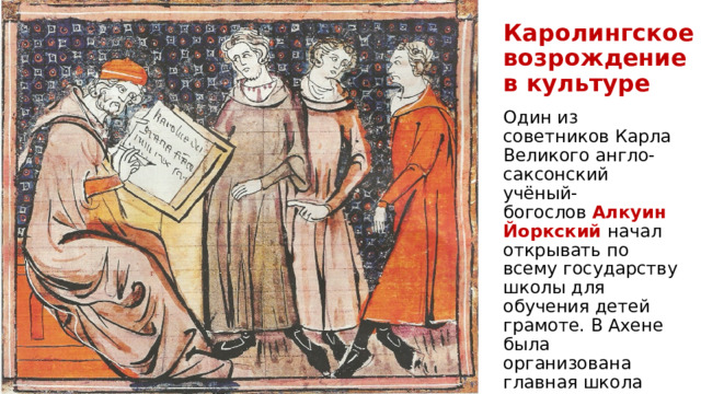 Каролингское возрождение  в культуре Один из советников Карла Великого англо-саксонский учёный-богослов  Алкуин Йоркский начал открывать по всему государству школы для обучения детей грамоте. В Ахене была организована главная школа империи ― Придворная академия . 