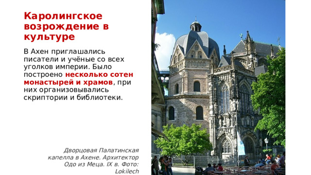 Каролингское  возрождение в культуре В Ахен приглашались писатели и учёные со всех уголков империи. Было построено несколько сотен монастырей и храмов , при них организовывались скриптории и библиотеки. Дворцовая Палатинская капелла в Ахене. Архитектор Одо из Меца. IX в. Фото: Lokilech 