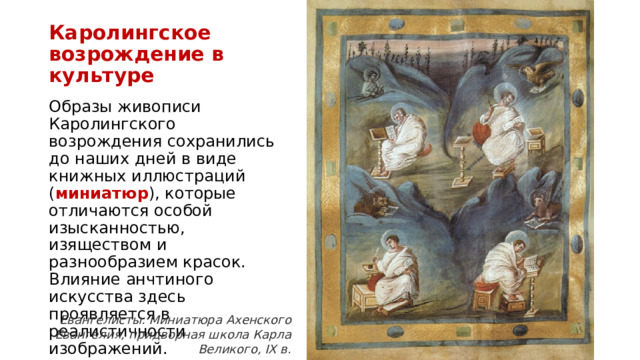 Каролингское  возрождение в культуре Образы живописи Каролингского возрождения сохранились до наших дней в виде книжных иллюстраций ( миниатюр ), которые отличаются особой изысканностью, изяществом и разнообразием красок. Влияние анчтиного искусства здесь проявляется в реалистичности изображений. Евангелисты. Миниатюра Ахенского Евангелия, придворная школа Карла Великого, IX в. 