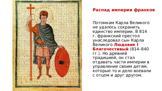 Распад империи франков Потомкам Карла Великого не удалось сохранить единство империи. В 814 г. франкский престол унаследовал сын Карла Великого  Людовик I Благочестивый  (814–840 гг.). Но древней традицией, он стал отдавать части империи в управление своим детям, которые то и дело воевали с отцом и друг другом.  