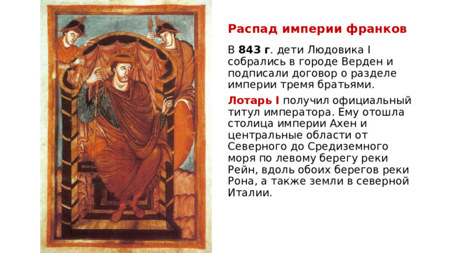 Распад империи франков В  843 г . дети Людовика I собрались в городе Верден и подписали договор о разделе империи тремя братьями. Лотарь I  получил официальный титул императора. Ему отошла столица империи Ахен и центральные области от Северного до Средиземного моря по левому берегу реки Рейн, вдоль обоих берегов реки Рона, а также земли в северной Италии.  