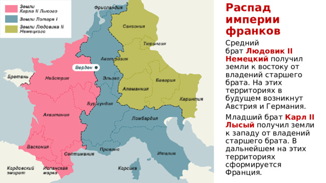 Распад империи франков Средний брат  Людовик II Немецкий  получил земли к востоку от владений старшего брата. На этих территориях в будущем возникнут Австрия и Германия. Младший брат  Карл II Лысый  получил земли к западу от владений старшего брата. В дальнейшем на этих территориях сформируется Франция. 