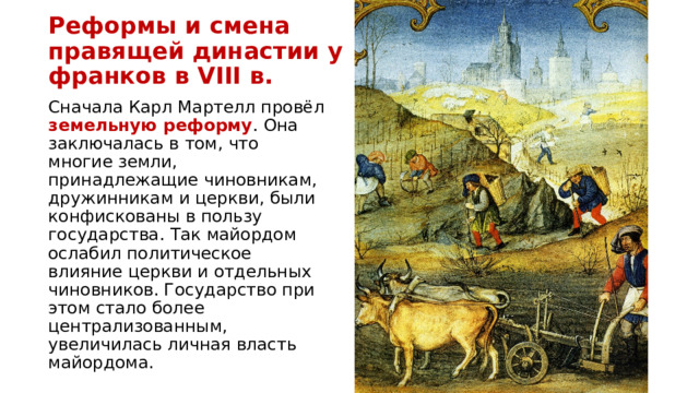 Реформы и смена правящей династии у франков в VIII в. Сначала Карл Мартелл провёл земельную реформу . Она заключалась в том, что многие земли, принадлежащие чиновникам, дружинникам и церкви, были конфискованы в пользу государства. Так майордом ослабил политическое влияние церкви и отдельных чиновников. Государство при этом стало более централизованным, увеличилась личная власть майордома. 