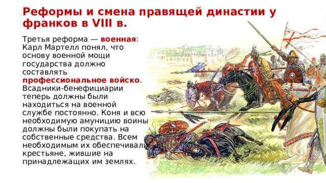 Реформы и смена правящей династии у франков в VIII в. Третья реформа — военная : Карл Мартелл понял, что основу военной мощи государства должно составлять профессиональное войско . Всадники-бенефициарии теперь должны были находиться на военной службе постоянно. Коня и всю необходимую амуницию воины должны были покупать на собственные средства. Всем необходимым их обеспечивали крестьяне, жившие на принадлежащих им землях. 