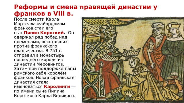 Реформы и смена правящей династии у франков в VIII в. После смерти Карла Мартелла майордомом франков стал его сын  Пипин Короткий .  Он одержал ряд побед над племенами, восставших против франкского владычества. В 751 г. отправил в монастырь последнего короля из династии Меровингов. Затем при поддержке папы римского себя королём франков. Новая франкская династия стала именоваться  Каролинги  ― по имени сына Пипина Короткого Карла Великого. 