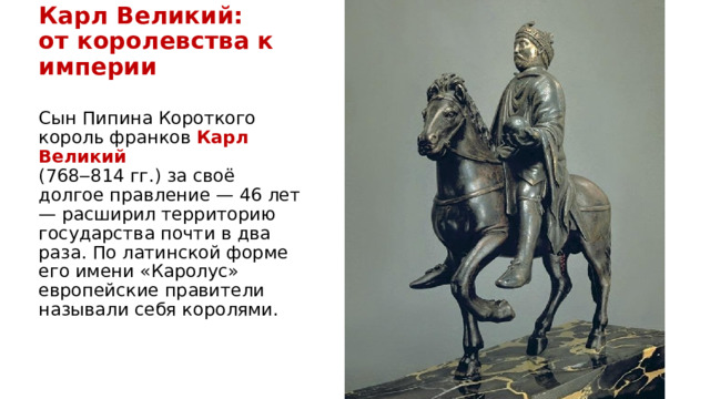 Карл Великий:  от королевства к империи Сын Пипина Короткого король франков  Карл Великий   (768‒814 гг.) за своё долгое правление — 46 лет — расширил территорию государства почти в два раза. По латинской форме его имени «Каролус» европейские правители называли себя королями. 