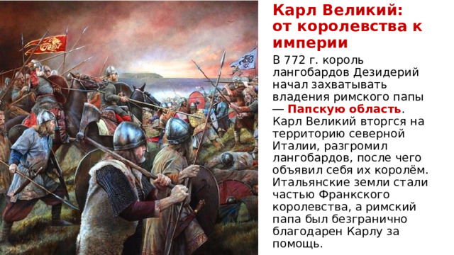 Карл Великий:  от королевства к империи В 772 г. король лангобардов Дезидерий начал захватывать владения римского папы ― Папскую область . Карл Великий вторгся на территорию северной Италии, разгромил лангобардов, после чего объявил себя их королём. Итальянские земли стали частью Франкского королевства, а римский папа был безгранично благодарен Карлу за помощь.  