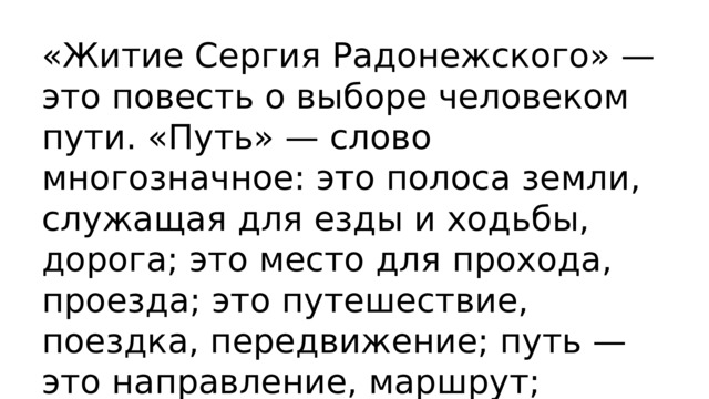  «Житие Сергия Радонежского» — это повесть о выборе человеком пути. «Путь» — слово многозначное: это полоса земли, служащая для езды и ходьбы, дорога; это место для прохода, проезда; это путешествие, поездка, передвижение; путь — это направление, маршрут; наконец, это польза, прок, толк. Так определил значение слова «путь» В.И. Д 