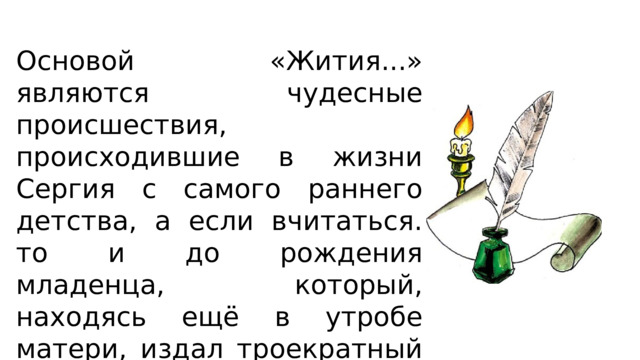 Основой «Жития...» являются чудесные происшествия, происходившие в жизни Сергия с самого раннего детства, а если вчитаться. то и до рождения младенца, который, находясь ещё в утробе матери, издал троекратный глас во время богослужения в церкви. 