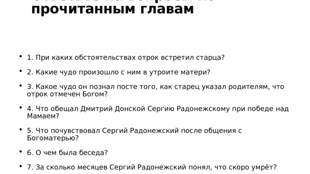 Ответьте на вопросы по прочитанным главам 1. При каких обстоятельствах отрок встретил старца? 2. Какие чудо произошло с ним в утроите матери? 3. Какое чудо он познал посте того, как старец указал родителям, что отрок отмечен Богом? 4. Что обещал Дмитрий Донской Сергию Радонежскому при победе над Мамаем? 5. Что почувствовал Сергий Радонежский после общения с Богоматерью? 6. О чем была беседа? 7. За сколько месяцев Сергий Радонежский понял, что скоро умрёт? 8. О чём вёл он беседу с учениками перед смертью? 9. Как отреагировали ученики на новость о его кончине? 10. Какими были тело и душа после смерти? 