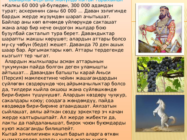 Байыркы Фергана жөнүндө кытай тарыхынан «Калкы 60 000 үй-бүлөдөн, 300 000 адамдан турат; аскеринин саны 60 000 ... Даван ээлигинде бардык жерде жүзүмдөн шарап ачытышат. Байлар аны көп өлчөмдө үйлөрүндө сакташат жана алар бир нече ондогон жылдар бою бузулбай сакталып тура берет. Давандыктар шарапты жакшы көрүшөт; алардын аттары болсо му-су чөбүн (беде) жешет. Даванда 70 ден ашык шаар бар. Аргымактары көп. Аттары тердегенде кызгылт тер чыгат.  Алардын жылкылары асман аттарынын тукумунан пайда болгон деген уламышты айтышат... Давандан батышты карай Аньси (Персия) мамлекетине чейин жашагандардын сүйлөгөн сөздөрүндө чоң айрымачылыктар болсо да, тилдери кыйла окшош жана сүйлөшкөндө бири-бирин түшүнүшөт. Алардын көздөрү чуңкур, сакалдары коюу; соодага жөндөмдүү, пайда көздөөдө бири-бирине атаандашат. Аялзатын сыйлашат, аялы айткан сөздү эркектер эч качан жерде калтырышпайт. Ал жерде жибекти да, лакты да пайдаланышат, бирок чоюн буюмдарды куюп жасаганды билишпейт. Кытай элчилигинен качып барып аларга өткөн кызматкерлер аларды курал-жарак куюга үйрөтүшкөн».  
