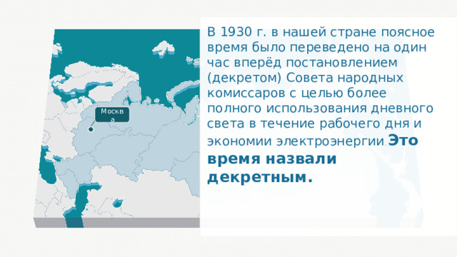 В 1930 г. в нашей стране поясное время было переведено на один час вперёд постановлением (декретом) Совета народных комиссаров с целью более полного использования дневного света в течение рабочего дня и экономии электроэнергии . Это время назвали декретным. Москва 