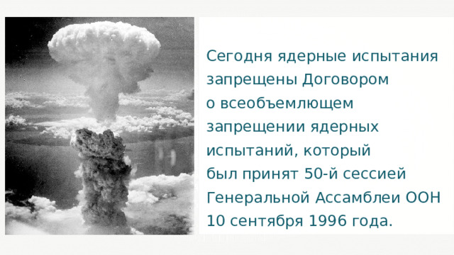 Сегодня ядерные испытания запрещены Договором о всеобъемлющем запрещении ядерных испытаний, который был принят 50-й сессией Генеральной Ассамблеи ООН 10 сентября 1996 года. 