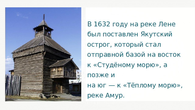 В 1632 году на реке Лене был поставлен Якутский острог, который стал отправной базой на восток к «Студёному морю», а позже и на юг — к «Тёплому морю», реке Амур. 25 