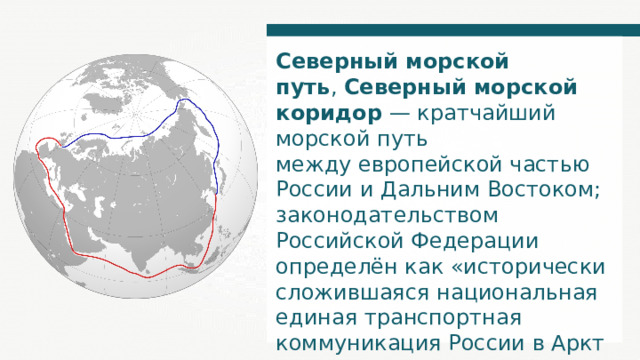 Северный морской путь ,  Северный морской коридор  — кратчайший морской путь между европейской частью России и Дальним Востоком; законодательством Российской Федерации определён как «истори­чески сложившаяся национальная единая транспортная коммуникация России в Арктике». 