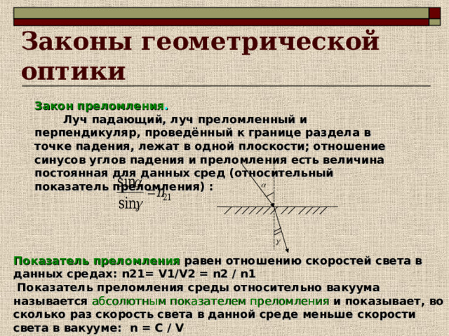 Законы геометрической оптики Закон преломления .   Луч падающий, луч преломленный и перпендикуляр, проведённый к границе раздела в точке падения, лежат в одной плоскости; отношение синусов углов падения и преломления есть величина постоянная для данных сред (относительный показатель преломления) : Показатель преломления  равен отношению скоростей света в данных средах: n21 = V1 / V2 =  n2 / n1  Показатель преломления среды относительно вакуума называется  абсолютным показателем преломления  и показывает, во сколько раз скорость света в данной среде меньше скорости света в вакууме: n = C / V 
