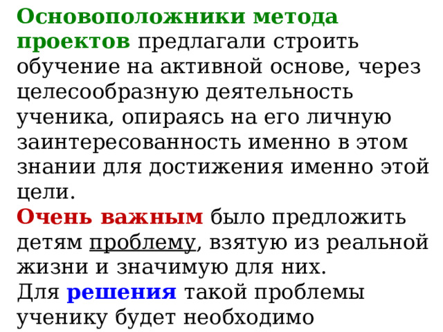 Основоположники метода проектов предлагали строить обучение на активной основе, через целесообразную деятельность ученика, опираясь на его личную заинтересованность именно в этом знании для достижения именно этой цели.  Очень важным  было предложить детям проблему , взятую из реальной жизни и значимую для них.  Для решения  такой проблемы ученику будет необходимо применить как уже имеющиеся у него знания, так и новые знания, которые ему предстоит приобрести в ходе работы. 