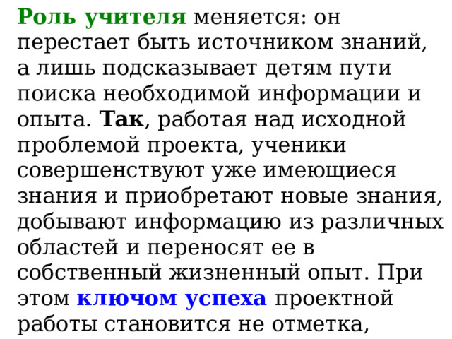 Роль учителя  меняется: он перестает быть источником знаний, а лишь подсказывает детям пути поиска необходимой информации и опыта. Так , работая над исходной проблемой проекта, ученики совершенствуют уже имеющиеся знания и приобретают новые знания, добывают информацию из различных областей и переносят ее в собственный жизненный опыт. При этом ключом успеха проектной работы становится не отметка, поставленная учителем, а реальная жизнь – отметка лишь фиксирует фактическое положение дел. 