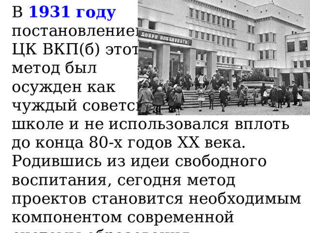 В 1931 году  постановлением  ЦК ВКП(б) этот  метод был  осужден как  чуждый советской  школе и не использовался вплоть до конца 80-х годов ХХ века.  Родившись из идеи свободного воспитания, сегодня метод проектов становится необходимым компонентом современной системы образования. 