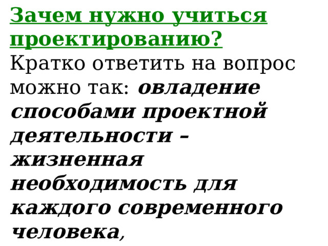 Зачем нужно учиться проектированию?  Кратко ответить на вопрос можно так: овладение способами проектной деятельности – жизненная необходимость для каждого современного человека ,  поскольку это позволяет ему развить такие способности, которые нужны в любом деле. 