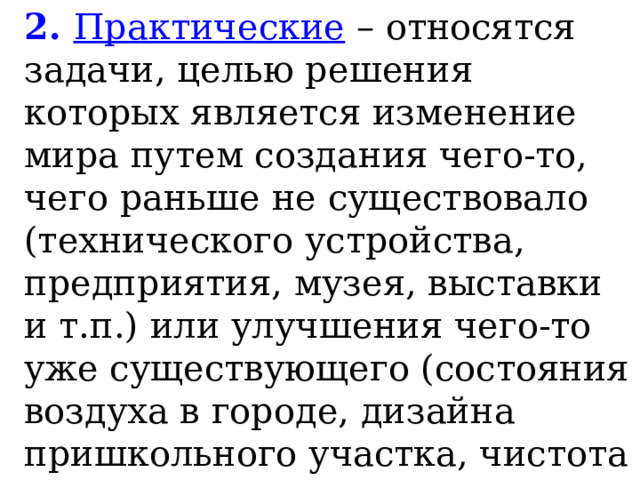 2. Практические – относятся задачи, целью решения которых является изменение мира путем создания чего-то, чего раньше не существовало (технического устройства, предприятия, музея, выставки и т.п.) или улучшения чего-то уже существующего (состояния воздуха в городе, дизайна пришкольного участка, чистота на улицах поселка и т.п.). 