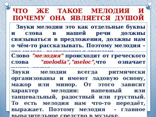 ЧТО ЖЕ ТАКОЕ МЕЛОДИЯ И ПОЧЕМУ ОНА ЯВЛЯЕТСЯ ДУШОЙ МУЗЫКИ?  Звуки мелодии это как отдельные буквы и слова в нашей речи должны связываться в предложения, должны нам о чём-то рассказывать. Поэтому мелодия – это мысль, выраженная звуками Слово 
