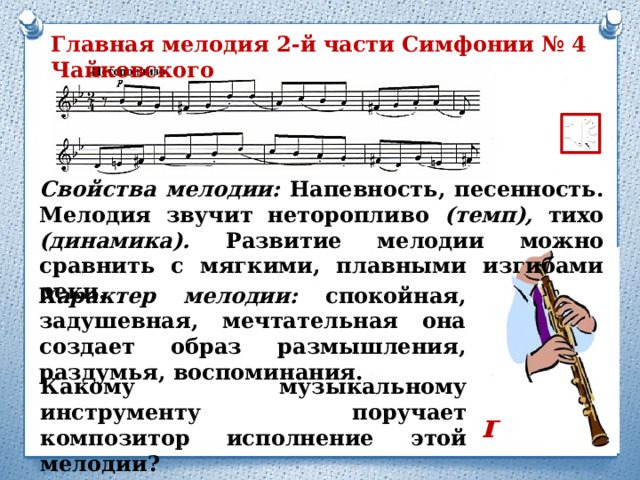 Главная мелодия 2-й части Симфонии № 4 Чайковского Свойства мелодии: Напевность, песенность. Мелодия звучит неторопливо (темп), тихо (динамика). Развитие мелодии можно сравнить с мягкими, плавными изгибами реки. Характер мелодии: спокойная, задушевная, мечтательная она создает образ размышления, раздумья, воспоминания. Какому музыкальному инструменту поручает композитор исполнение этой мелодии? гобой 