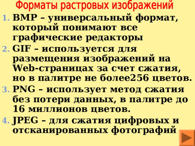 BMP – универсальный формат, который понимают все графические редакторы GIF – используется для размещения изображений на Web- страницах за счет сжатия, но в палитре не более256 цветов. PNG – использует метод сжатия без потери данных, в палитре до 16 миллионов цветов. JPEG – для сжатия цифровых и отсканированных фотографий 