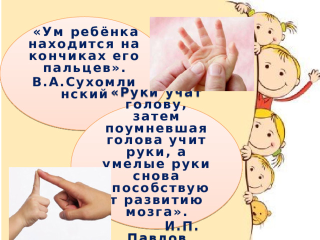   «Ум ребёнка находится на кончиках его пальцев». В.А.Сухомлинский   «Руки учат голову, затем поумневшая голова учит руки, а умелые руки снова способствуют развитию мозга».  И.П. Павлов «Ум ребёнка находится на кончиках его пальцев». В.А.Сухомлинский «Руки учат голову, затем поумневшая голова учит руки, а умелые руки снова способствуют развитию мозга».  И.П. Павлов Игры эти, очень эмоциональные,  можно проводить как в  детском саду, так и дома. Они увлекательны и  способствуют развитию речи,  творческой деятельности. «Пальчиковые игры» как бы отображают реальность окружающего мира предметы, животных, людей, их деятельность, явления природы..   В ходе «пальчиковых игр» дети, повторяя движения взрослых, активизируют  моторику рук. Тем самым вырабатывается ловкость, умение управлять своими движениями, концентрировать внимание на одном виде  деятельности.   