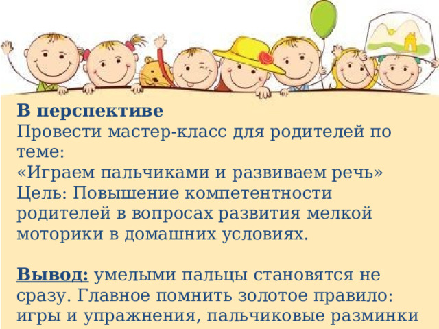 В перспективе Провести мастер-класс для родителей по теме: «Играем пальчиками и развиваем речь» Цель: Повышение компетентности родителей в вопросах развития мелкой моторики в домашних условиях. Вывод:  умелыми пальцы становятся не сразу. Главное помнить золотое правило: игры и упражнения, пальчиковые разминки должны проводиться систематически . 