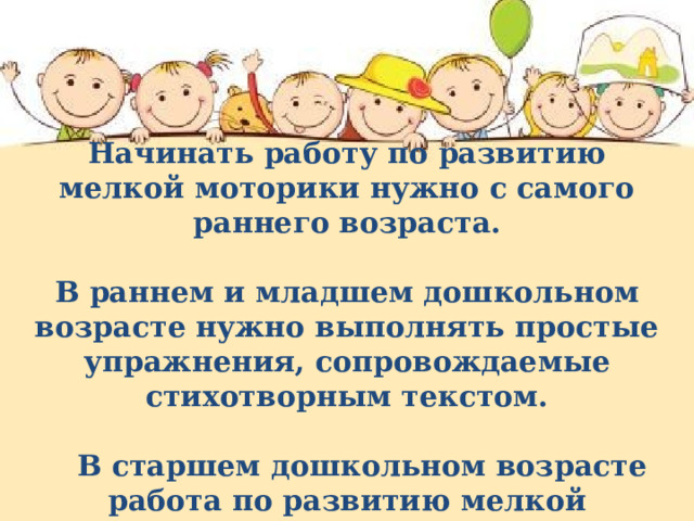  Начинать работу по развитию мелкой моторики нужно с самого раннего возраста.  В раннем и младшем дошкольном возрасте нужно выполнять простые упражнения, сопровождаемые стихотворным текстом.   В старшем дошкольном возрасте работа по развитию мелкой моторики и координации движений руки должна стать важной частью подготовки к школе. Начинать работу по развитию мелкой моторики нужно с самого раннего возраста. В раннем и младшем дошкольном возрасте нужно выполнять простые упражнения, сопровождаемые стихотворным текстом.  В старшем дошкольном возрасте работа по развитию мелкой моторики и координации движений руки должна стать важной частью подготовки к школе.  