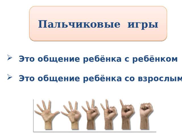 Пальчиковые игры  Это общение ребёнка с ребёнком   Это общение ребёнка со взрослым Пальчиковые игры Это общение ребёнка с ребёнком. Это общение ребёнка со взрослым Дети очень любят пальчиковые игры. Следует знать, что ребенка нельзя принуждать к игре: брать его руку и двигать пальцами, когда у малыша нет на это желания. Лучше сами начните игру, тогда через некоторое время увлеченный вашими действиями ребенок с удовольствием присоединиться к вам. Доказано: формирование речи находится в прямой зависимости от степени развития пальцев рук. Игры с ними развивают чувство ритма, воображение, но, главным образом, вызывают веселье, смех и доставляют радость общения вам и вашему малышу. Именно поэтому в народной педагогике есть множество развлечений с использованием пальцев рук, например игра «Пальчик, пальчик, где ты был? ». Читая потешку, перебирайте пальчики малыша: к большому пальцу по очереди прижимайте указательный, средний, безымянный и мизинец. Для усиления эффекта можно на каждый пальчик надеть сделанный из бумаги колпачок с забавной рожицей.  