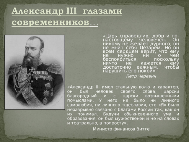 « Царь справедлив, добр и по-настоящему человечен. Он никому не желает дурного; он не мнит себя Цезарем. Но он всем сердцем верит, что ему не нужно ни о чем беспокоиться, поскольку ничто не кажется ему достаточно важным, чтобы нарушить его покой» Петр Черевин «Александр III имел стальную волю и характер, он был человек своего слова, царски благородный и с царски возвышенными помыслами. У него не было ни личного самолюбия, ни личного тщеславия, его «Я» было неразрывно связано с благами России так, как он их понимал. Будучи обыкновенного ума и образования, он был мужественен и не на словах и театрально, а попросту». Министр финансов Витте 
