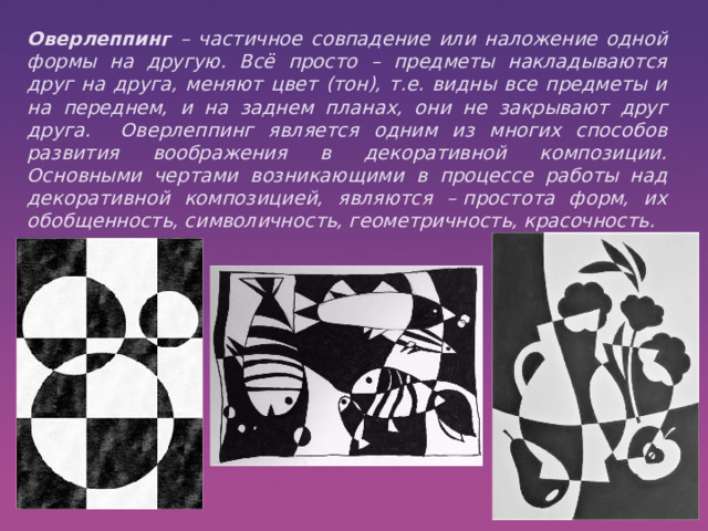  Оверлеппинг – частичное совпадение или наложение одной формы на другую. Всё просто – предметы накладываются друг на друга, меняют цвет (тон), т.е. видны все предметы и на переднем, и на заднем планах, они не закрывают друг друга. Оверлеппинг является одним из многих способов развития воображения в декоративной композиции. Основными чертами возникающими в процессе работы над декоративной композицией, являются – простота форм, их обобщенность, символичность, геометричность, красочность.  