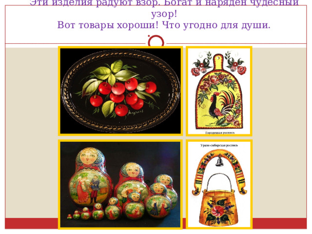 Эти изделия радуют взор. Богат и наряден чудесный узор!  Вот товары хороши! Что угодно для души. 