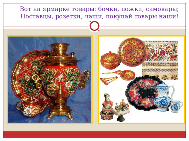 Вот на ярмарке товары: бочки, ложки, самовары;  Поставцы, розетки, чаши, покупай товары наши! 