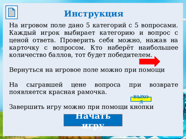 Инструкция  На игровом поле дано 5 категорий с 5 вопросами. Каждый игрок выбирает категорию и вопрос с ценой ответа. Проверить себя можно, нажав на карточку с вопросом. Кто наберёт наибольшее количество баллов, тот будет победителем. Вернуться на игровое поле можно при помощи На сыгравшей цене вопроса при возврате появляется красная рамочка. Завершить игру можно при помощи кнопки ВЫХОД Начать игру 