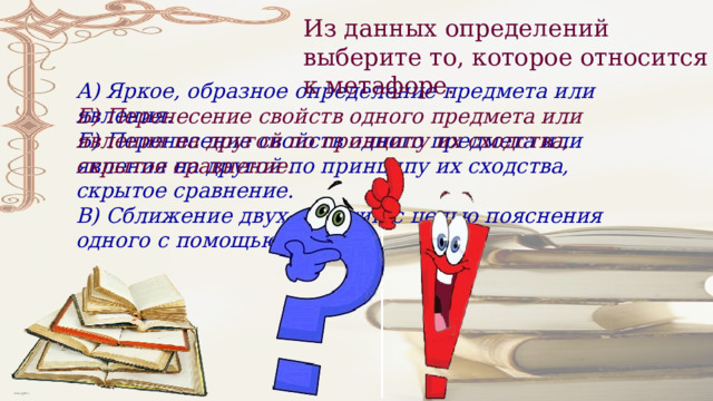 Из данных определений выберите то, которое относится к метафоре. А) Яркое, образное определение предмета или явления. Б) Перенесение свойств одного предмета или явления на другой по принципу их сходства, скрытое сравнение. В) Сближение двух явлений с целью пояснения одного с помощью другого. Б) Перенесение свойств одного предмета или явления на другой по принципу их сходства, скрытое сравнение. 