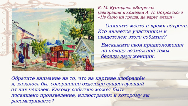 Б. М. Кустодиев «Встреча» (декорации к комедии А. Н. Островского «Не было ни гроша, да вдруг алтын»  Опишите место и время встречи. Кто является участником и свидетелем этого события? Выскажите свои предположения по поводу возможной темы беседы двух женщин. Обратите внимание на то, что на картине изображён и, казалось бы, совершенно отдельно существующий от них человек. Какому событию может быть посвящено произведение, иллюстрацию к которому вы рассматриваете? 
