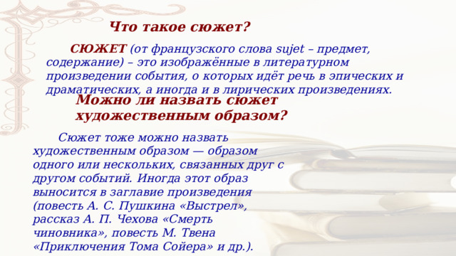 Что такое сюжет?  СЮЖЕТ   (от французского слова sujet – предмет, содержание) – это изображённые в литературном произведении события, о которых идёт речь в эпических и драматических, а иногда и в лирических произведениях. Можно ли назвать сюжет художественным образом?  Сюжет тоже можно назвать художественным образом — образом одного или нескольких, связанных друг с другом событий. Иногда этот образ выносится в заглавие произведения (повесть А. С. Пушкина «Выстрел», рассказ А. П. Чехова «Смерть чиновника», повесть М. Твена «Приключения Тома Сойера» и др.). 