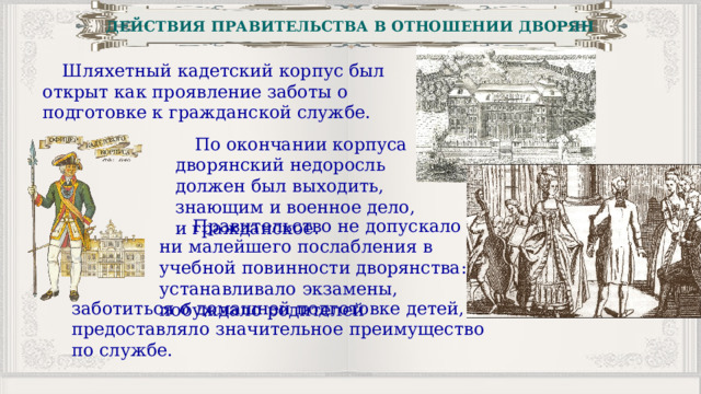 ДЕЙСТВИЯ ПРАВИТЕЛЬСТВА В ОТНОШЕНИИ ДВОРЯН Шляхетный кадетский корпус был открыт как проявление заботы о подготовке к гражданской службе. По окончании корпуса дворянский недоросль должен был выходить, знающим и военное дело, и гражданское.  Правительство не допускало ни малейшего послабления в учебной повинности дворянства: устанавливало экзамены, побуждало родителей заботиться о домашней подготовке детей, предоставляло значительное преимущество по службе. 