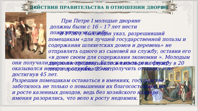 ДЕЙСТВИЯ ПРАВИТЕЛЬСТВА В ОТНОШЕНИИ ДВОРЯН  При Петре I молодые дворяне должны были с 16 – 17 лет нести пожизненную службу.  В 1736 г. был издан указ, разрешивший помещикам «для лучшей государственной пользы и содержания шляхетских домов и деревень» не отправлять одного из сыновей на службу, оставив его «в доме своем для содержания экономии ». Молодым дворянам предписывалось являться на службу в 20 лет, а прослужив 25 лет, они получали право на отставку. Если же из-за ран офицер оказывался негоден к службе, то мог получить отставку и не достигнув 45 лет. Разрешив помещикам оставаться в имениях, государство заботилось не только о повышении их благосостояния, но и росте казенных доходов, ведь без хозяйского надзора имения разорялись, что вело к росту недоимок. 