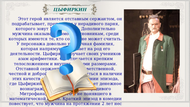 ЦЫФИРКИН  Этот герой является отставным сержантом, он подрабатывает, преподавая у нерадивого парня, которого зовут Митрофаном. Дополнительно мужчина оказывает помощь чиновникам, среди которых имеются те, кто совсем не может считать. У персонажа довольно необычная фамилия, которая напрямую указывает на род его деятельности. Цыфиркин обучает своих учеников азам арифметики. Он отличается крепким телосложением и внушительными размерами. Отставной сержант является ответственной, честной и доброй личностью. Убедиться в наличии этих качеств можно при рассмотрении эпизода, где Цыфиркин осознанно не принимает денежное вознаграждение за обучение нерадивого Митрофана, так ничего и не понявшего в математической науке. Краткий эпизод в комедии повествует, что мужчина на протяжении 2 лет нес службу в рядах российской армии, после чего решился сменить род деятельности. 