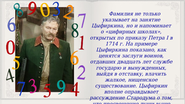 Фамилия не только указывает на занятие Цыфиркина, но и напоминает о «цифирных школах», открытых по приказу Петра I в 1714 г. На примере Цыфиркина показано, как ценятся заслуги воинов, отдавших двадцать лет службе государю и вынужденных, выйдя в отставку, влачить жалкое, нищенское существование. Цыфиркин вполне оправдывает рассуждение Стародума о том, что просвещение души выше просвещения ума, выше образованности. 
