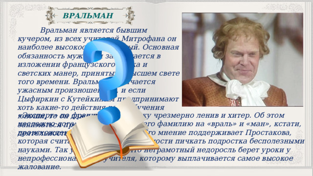 ВРАЛЬМАН  Вральман является бывшим кучером, из всех учителей Митрофана он наиболее высокооплачиваемый. Основная обязанность мужчины заключается в изложении французского языка и светских манер, принятых в высшем свете того времени. Вральман отличается ужасным произношением, и если Цыфиркин с Кутейкиным предпринимают хоть какие-то действия ради обучения юноши, то он даже не пытается заниматься преподавательской деятельностью. «Эксперт» по французскому языку чрезмерно ленив и хитер. Об этом несложно догадаться, разложив его фамилию на «враль» и «ман», кстати, происхождение у нее немецкое. Его мнение поддерживает Простакова, которая считает, что нет необходимости пичкать подростка бесполезными науками. Так уж сложилось, что неграмотный недоросль берет уроки у непрофессионального учителя, которому выплачивается самое высокое жалование. 