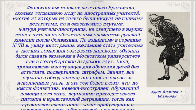 Фонвизин высмеивает не столько Вральмана, сколько тогдашнюю моду на иностранных учителей, многие из которых не только были никуда не годными педагогами, но и оказывались плутами. Фигура учителя-иностранца, не сведущего в науках, станет чуть ли не обязательным элементом русской комедии после Фонвизина. По изданному в середине XVIII в. указу иностранцы, желавшие стать учителями в частных домах или содержать пансионы, обязаны были сдавать экзамены в Московском университете или в Петербургской академии наук. Лица, принимавшие иностранцев для обучения детей без аттестата, подвергались штрафам. Значит, все сделано в обход закона; полиция не следит за исполнением указа, и это тем более плохо, что, по мысли Фонвизина, невежа-иностранец, обучающий помещичьего сына, неумолимо приводит своего питомца к нравственной деградации, тогда как правильное воспитание - залог пробуждения в человеке высоких добродетелей и гражданских доблестей. Адам Адамович Вральман 