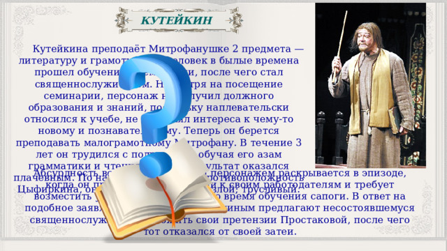 КУТЕЙКИН  Кутейкина преподаёт Митрофанушке 2 предмета — литературу и грамоту. Этот человек в былые времена прошел обучение в семинарии, после чего стал священнослужителем. Несмотря на посещение семинарии, персонаж не получил должного образования и знаний, поскольку наплевательски относился к учебе, не проявлял интереса к чему-то новому и познавательному. Теперь он берется преподавать малограмотному Митрофану. В течение 3 лет он трудился с подростком, обучая его азам грамматики и чтения. Однако результат оказался плачевным. По натуре Кутейкин — противоположность Цыфиркина, он: расчетливый; очень злой; трусливый. Абсурдность всей истории с этим персонажем раскрывается в эпизоде, когда он предъявляет претензии к своим работодателям и требует возместить ущерб за стоптанные во время обучения сапоги. В ответ на подобное заявление Стародум с Правдиным предлагают несостоявшемуся священнослужителю изложить свои претензии Простаковой, после чего тот отказался от своей затеи. 