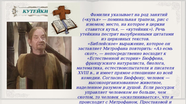 КУТЕЙКИН Фамилия указывает на род занятий («кутья» — поминальная трапеза, рис с изюмом; место, на которое в церкви ставится кутья, — «кутейник»). Речь Кутейкина пестрит вызубренными цитатами из церковных текстов. «Библейское» выражение, которое он заставляет Митрофана повторить: «Аз есмь скот», — непосредственно восходит к «Естественной истории» Бюффона, французского натуралиста, биолога, математика, естествоиспытателя и писателя XVIII в., и имеет прямое отношение ко всей комедии. Согласно Бюффону, человек — высокоорганизованное животное, наделенное разумом и душой. Если рассудок управляет человеком не больше, чем скотом, то человек «оскотинивается», что и происходит с Митрофаном, Простаковой и Скотининым. 